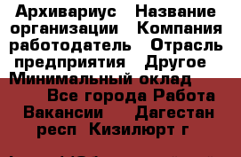 Архивариус › Название организации ­ Компания-работодатель › Отрасль предприятия ­ Другое › Минимальный оклад ­ 18 000 - Все города Работа » Вакансии   . Дагестан респ.,Кизилюрт г.